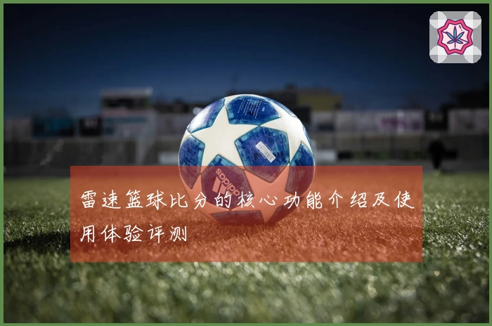 雷速篮球比分的核心功能介绍及使用体验评测